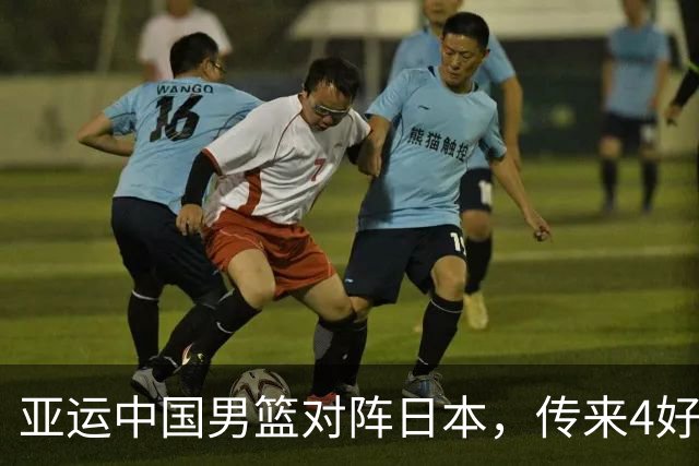 亚运中国男篮对阵日本，传来4好消息和2坏消息，男篮有望拿下胜利