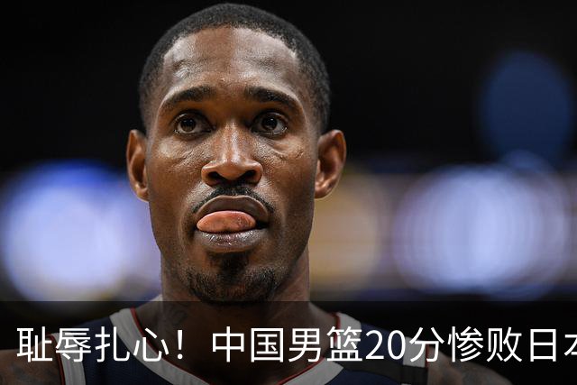 耻辱扎心！中国男篮20分惨败日本二队！终究还是走了国足的老路